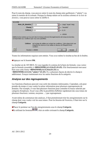 FSJES-AGADIR

Semestre3 (Licence Economie et Gestion)

Pour le nom du champ, vous pouvez entrer le nom du champ entre guillemets ( "salaire" ) ou
entrer le numéro de la colonne. Puisque le champ salaire est la sixième colonne de la liste de
données, vous pouvez aussi entrer le chiffre 6.

Toutes les informations requises sont entrées. Vous avez même le résultat au bas de la fenêtre.
Appuyez sur le bouton OK.
Le résultat est de 185 000 $. Si vous regardez le contenu de la barre de formule, vous verrez
que la formule ressemble à =BDSOMME(A1:G16;F1;I1:J3). Elle fonctionnerait tout aussi
bien sous cette forme =BDSOMME(A1:G16;6;I1:J3) ou
=BDSOMME(A1:G16;"salaire";I1:J3). Il y a plusieurs façons de décrire le champ à
additionner. Essayez maintenant avec les autres fonctions de la catégorie.

Analyse sur des regroupements
Les fonctions d'analyses peuvent vous sortir des données intéressantes. Cependant, cela peut
prendre du temps si vous voulez la même information pour plusieurs regroupements de
données. Par exemple, il vous faut plusieurs fonctions pour connaître la masse salariale par
catégorie d'employés. Excel vous offre la possibilité d'afficher rapidement des sous totaux de
plusieurs fonctions ( somme, moyenne ... ) par regroupement.
Avant même de commencer des analyses, il faut premièrement trier les enregistrements sur le
champ dont vous voulez voir les sous totaux. Pour les besoins de l'exercice, il faut trier sur le
champ Catégorie.
Placez le pointeur sur l'un des enregistrements sous le champ Catégorie.
En utilisant les boutons

, trier en ordre croissant le champ Catégorie.

AU :2011-2012
29

 