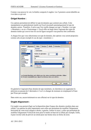 FSJES-AGADIR

Semestre3 (Licence Economie et Gestion)

Comme vous pouvez le voir, la fenêtre comporte 6 onglets. Les 5 premiers seront détaillés un
à un dans ce qui suit.

Onlget Nombre :
Ces options permettent de définir le type de données que contient une cellule. Cette
manipulation est généralement inutile car Excel reconnaît automatiquement le type de
données saisies. Toutefois, il arrive que l'on veuille changer un type « Nombre » en type
« Monétaire » ou en « Pourcentage ». Excel offre un large choix s'agissant des types de
données traités qui couvre tous les cas de figure auxquels vous pourriez être confrontés.
A chaque fois que vous sélectionnez un type de données, des options vous seront proposées
comme cela est par exemple le cas du type « monétaire » :

En général et s'agissant d'une donnée de type monétaire, on cherchera à en augmenter la
précision en passant de 2 décimales à 3 ou 4, à changer de monnaie en remplaçant le Franc
par l'Euro par exemple.
Dans notre cas, aucun traitement ne sera effectué sur le type de données.

Onglet Alignement :
Cet onglet vous permet d'agir sur la disposition dans l'espace des données stockées dans une
cellule. Les options les plus importantes sont celles qui permettent de modifier l'alignement
horizontal de votre texte (aligner à droite, à gauche, centrer le texte.), celles qui permettent de
modifier l'alignement Vertical du texte pour le mettre en haut de la cellule par exemple. Enfin,
il peut s'avérer utile de prévoir un retrait pour une bonne mise en forme du texte.

AU :2011-2012
3

 
