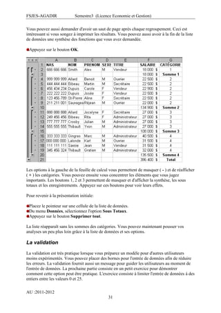 FSJES-AGADIR

Semestre3 (Licence Economie et Gestion)

Vous pouvez aussi demander d'avoir un saut de page après chaque regroupement. Ceci est
intéressant si vous songez à imprimer les résultats. Vous pouvez aussi avoir à la fin de la liste
de données une synthèse des fonctions que vous avez demandée.
Appuyez sur le bouton OK.

Les options à la gauche de la feuille de calcul vous permettent de masquer ( - ) et de réafficher
( + ) les catégories. Vous pouvez ensuite vous concentrer les éléments que vous jugez
importants. Les boutons 1, 2 et 3 permettent de masquer et d'afficher la synthèse, les sous
totaux et les enregistrements. Appuyez sur ces boutons pour voir leurs effets.
Pour revenir à la présentation initiale:
Placez le pointeur sur une cellule de la liste de données.
Du menu Données, sélectionnez l'option Sous Totaux.
Appuyez sur le bouton Supprimer tout.
La liste réapparaît sans les sommes des catégories. Vous pouvez maintenant pousser vos
analyses un peu plus loin grâce à la liste de données et ses options.

La validation
La validation est très pratique lorsque vous préparez un modèle pour d'autres utilisateurs
moins expérimentés. Vous pouvez placer des bornes pour l'entrée de données afin de réduire
les erreurs. La validation fournit aussi un message pour guider les utilisateurs au moment de
l'entrée de données. La prochaine partie consiste en un petit exercice pour démontrer
comment cette option peut être pratique. L'exercice consiste à limiter l'entrée de données à des
entiers entre les valeurs 0 et 25.
AU :2011-2012
31

 