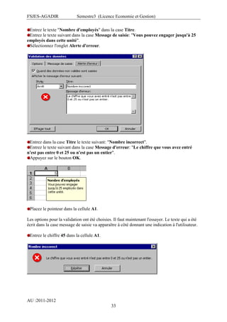 FSJES-AGADIR

Semestre3 (Licence Economie et Gestion)

Entrez le texte "Nombre d'employés" dans la case Titre.
Entrez le texte suivant dans la case Message de saisie: "Vous pouvez engager jusqu'à 25
employés dans cette unité".
Sélectionnez l'onglet Alerte d'erreur.

Entrez dans la case Titre le texte suivant: "Nombre incorrect".
Entrez le texte suivant dans la case Message d'erreur: "Le chiffre que vous avez entré
n'est pas entre 0 et 25 ou n'est pas un entier".
Appuyez sur le bouton OK.

Placez le pointeur dans la cellule A1.
Les options pour la validation ont été choisies. Il faut maintenant l'essayer. Le texte qui a été
écrit dans la case message de saisie va apparaître à côté donnant une indication à l'utilisateur.
Entrez le chiffre 45 dans la cellule A1.

AU :2011-2012
33

 