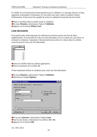 FSJES-AGADIR

Semestre3 (Licence Economie et Gestion)

Ce chiffre est à l'extérieur des bornes permises par la validation. Le message d'erreur va donc
apparaître et demander à l'utilisateur s'il veut entrer une autre valeur ou annuler l'entrée
d'information. Il faut aussi être capable de retirer la validation lorsqu'elle devient inutile.
Placez le pointeur dans la cellule ayant la validation.
Du menu Données, sélectionnez l'option Validation.
Appuyez sur le bouton Effacer tout.

Liste déroulante
Il est parfois plus intéressant pour les utilisateurs de choisir parmi une liste de choix
prédéterminés. Il est possible de créer une liste déroulante avec les valeurs de votre choix en
utilisant la validation. Cependant, il faut premièrement entrer les valeurs dans les cellules
avant de pouvoir créer une liste déroulante.

Entrez les chiffres dans les cellules appropriées.
Placez le pointeur sur la cellule A1.
Il faut maintenant utiliser la validation pour créer une liste déroulante.
Du menu Données, sélectionnez l'option Validation.
Sélectionnez l'onglet Options.

De la case Autoriser, sélectionnez l'option Liste.
Pour la case Source, sélectionnez les cellules A3 à A6.
Appuyez sur le bouton OK.
AU :2011-2012
34

 