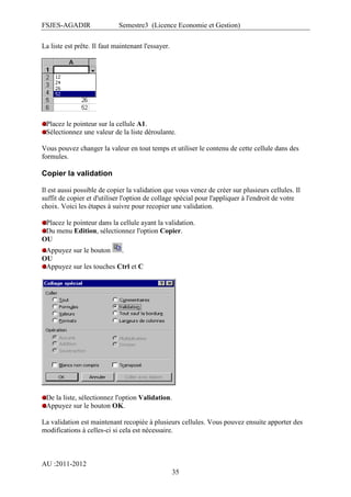 FSJES-AGADIR

Semestre3 (Licence Economie et Gestion)

La liste est prête. Il faut maintenant l'essayer.

Placez le pointeur sur la cellule A1.
Sélectionnez une valeur de la liste déroulante.
Vous pouvez changer la valeur en tout temps et utiliser le contenu de cette cellule dans des
formules.

Copier la validation
Il est aussi possible de copier la validation que vous venez de créer sur plusieurs cellules. Il
suffit de copier et d'utiliser l'option de collage spécial pour l'appliquer à l'endroit de votre
choix. Voici les étapes à suivre pour recopier une validation.
Placez le pointeur dans la cellule ayant la validation.
Du menu Edition, sélectionnez l'option Copier.
OU
Appuyez sur le bouton
.
OU
Appuyez sur les touches Ctrl et C

De la liste, sélectionnez l'option Validation.
Appuyez sur le bouton OK.
La validation est maintenant recopiée à plusieurs cellules. Vous pouvez ensuite apporter des
modifications à celles-ci si cela est nécessaire.

AU :2011-2012
35

 