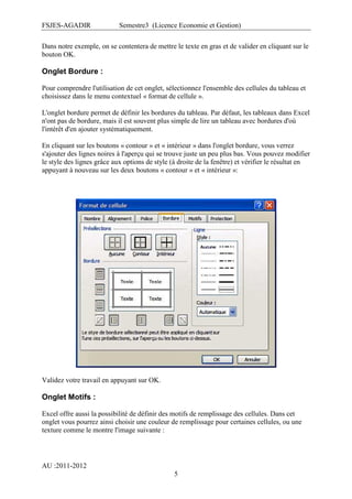 FSJES-AGADIR

Semestre3 (Licence Economie et Gestion)

Dans notre exemple, on se contentera de mettre le texte en gras et de valider en cliquant sur le
bouton OK.

Onglet Bordure :
Pour comprendre l'utilisation de cet onglet, sélectionnez l'ensemble des cellules du tableau et
choisissez dans le menu contextuel « format de cellule ».
L'onglet bordure permet de définir les bordures du tableau. Par défaut, les tableaux dans Excel
n'ont pas de bordure, mais il est souvent plus simple de lire un tableau avec bordures d'où
l'intérêt d'en ajouter systématiquement.
En cliquant sur les boutons « contour » et « intérieur » dans l'onglet bordure, vous verrez
s'ajouter des lignes noires à l'aperçu qui se trouve juste un peu plus bas. Vous pouvez modifier
le style des lignes grâce aux options de style (à droite de la fenêtre) et vérifier le résultat en
appuyant à nouveau sur les deux boutons « contour » et « intérieur »:

Validez votre travail en appuyant sur OK.

Onglet Motifs :
Excel offre aussi la possibilité de définir des motifs de remplissage des cellules. Dans cet
onglet vous pourrez ainsi choisir une couleur de remplissage pour certaines cellules, ou une
texture comme le montre l'image suivante :

AU :2011-2012
5

 