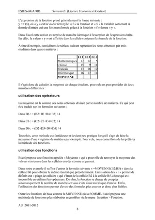 FSJES-AGADIR

Semestre3 (Licence Economie et Gestion)

L'expression de la fonction prend généralement la forme suivante :
y = f (x), où « y » est la valeur renvoyée, « f » la fonction et « x » la variable contenant la
donnée d'entrée qui une fois transformée grâce à la fonction « f » donne « y ».
Dans Excel cette notion est reprise de manière identique à l'exception de l'expression écrite.
En effet, la valeur « y » est affichée dans la cellule contenant la formule de la fonction.
A titre d'exemple, considérons le tableau suivant reprenant les notes obtenues par trois
étudiants dans quatre matières :
Et 1 Et 2 Et 3
Mathématiques 17 12
5
Chimie
15
9 11
Français
13 18 12
Informatique
16 17 14
MOYENNE
Il s'agit donc de calculer la moyenne de chaque étudiant, pour cela on peut procéder de deux
manières différentes :

utilisation des opérateurs
La moyenne est la somme des notes obtenues divisée par le nombre de matières. Ce qui peut
être traduit par les formules suivantes :
Dans B6 : = (B2+B3+B4+B5) / 4
Dans C6 : = (C2+C3+C4+C5) / 4
Dans D6 : = (D2+D3+D4+D5) / 4
Toutefois, cette méthode est fastidieuse et devient peu pratique lorsqu'il s'agit de faire la
moyenne d'une vingtaine de matières par exemple. Pour cela, nous conseillons de lui préférer
la méthode des fonctions.

utilisation des fonctions
Excel propose une fonction appelée « Moyenne » qui a pour rôle de renvoyer la moyenne des
valeurs contenues dans les cellules entrées comme argument.
Dans notre exemple il suffira d'entrer la formule suivante « =MOYENNE(B2:B5) » dans la
cellule B6 pour obtenir le même résultat que précédemment. L'utilisation des « : » permet de
définir une « plage de cellules » qui s'étant de la cellule B2 à la cellule B5, chose qui est
impossible en utilisant les opérateurs. De plus, la fonction se charge de compter
automatiquement le nombre de matières et vous évite ainsi tout risque d'erreur. Enfin,
l'utilisation des fonctions permet d'avoir des formules plus courtes et donc plus lisibles.
Outre les fonctions de base comme la MOYENNE ou la SOMME, Excel propose une
multitude de fonctions plus élaborées accessibles via le menu Insertion > Fonction.
AU :2011-2012
8

 