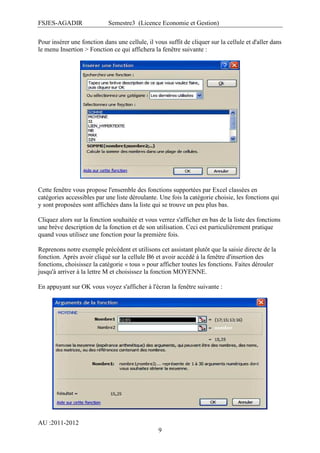 FSJES-AGADIR

Semestre3 (Licence Economie et Gestion)

Pour insérer une fonction dans une cellule, il vous suffit de cliquer sur la cellule et d'aller dans
le menu Insertion > Fonction ce qui affichera la fenêtre suivante :

Cette fenêtre vous propose l'ensemble des fonctions supportées par Excel classées en
catégories accessibles par une liste déroulante. Une fois la catégorie choisie, les fonctions qui
y sont proposées sont affichées dans la liste qui se trouve un peu plus bas.
Cliquez alors sur la fonction souhaitée et vous verrez s'afficher en bas de la liste des fonctions
une brève description de la fonction et de son utilisation. Ceci est particulièrement pratique
quand vous utilisez une fonction pour la première fois.
Reprenons notre exemple précédent et utilisons cet assistant plutôt que la saisie directe de la
fonction. Après avoir cliqué sur la cellule B6 et avoir accédé à la fenêtre d'insertion des
fonctions, choisissez la catégorie « tous » pour afficher toutes les fonctions. Faites dérouler
jusqu'à arriver à la lettre M et choisissez la fonction MOYENNE.
En appuyant sur OK vous voyez s'afficher à l'écran la fenêtre suivante :

AU :2011-2012
9

 