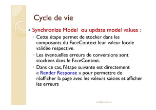 Cycle de vieCycle de vie
Synchronize Model ou update model values :
◦ Cette étape permet de stocker dans les
composants du FaceContext leur valeur locale
validée respective.
◦ Les éventuelles erreurs de conversions sont◦ Les éventuelles erreurs de conversions sont
stockées dans le FaceContext.
◦ Dans ce cas, l'étape suivante est directement
« Render Response » pour permettre de
réafficher la page avec les valeurs saisies et afficher
les erreurs
med@youssfi.net
 