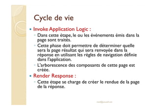 Cycle de vieCycle de vie
Invoke Application Logic :
◦ Dans cette étape, le ou les événements émis dans la
page sont traités.
◦ Cette phase doit permettre de déterminer quelle
sera la page résultat qui sera renvoyée dans la
réponse en utilisant les règles de navigation définieréponse en utilisant les règles de navigation définie
dans l'application.
◦ L'arborescence des composants de cette page est
créée.
Render Response :
◦ Cette étape se charge de créer le rendue de la page
de la réponse.
med@youssfi.net
 