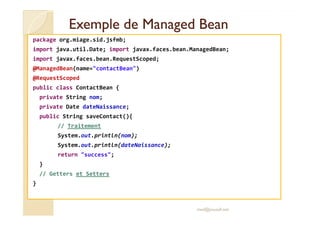 Exemple deExemple de ManagedManaged BeanBean
package org.miage.sid.jsfmb;
import java.util.Date; import javax.faces.bean.ManagedBean;
import javax.faces.bean.RequestScoped;
@ManagedBean(name="contactBean")
@RequestScoped
public class ContactBean {
private String nom;
private Date dateNaissance;
public String saveContact(){public String saveContact(){
// Traitement
System.out.println(nom);
System.out.println(dateNaissance);
return "success";
}
// Getters et Setters
}
med@youssfi.net
 
