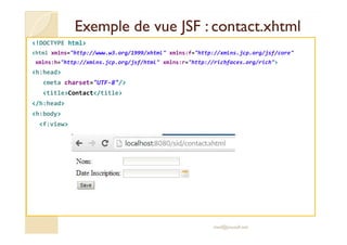 Exemple de vue JSF :Exemple de vue JSF : contact.xhtmlcontact.xhtml
<!DOCTYPE html>
<html xmlns="http://www.w3.org/1999/xhtml" xmlns:f="http://xmlns.jcp.org/jsf/core"
xmlns:h="http://xmlns.jcp.org/jsf/html" xmlns:r="http://richfaces.org/rich">
<h:head>
<meta charset="UTF-8"/>
<title>Contact</title>
</h:head>
<h:body>
<f:view><f:view>
med@youssfi.net
 