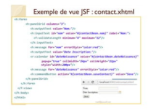 Exemple de vue JSF :Exemple de vue JSF : contact.xhtmlcontact.xhtml
<h:form>
<h:panelGrid columns="3">
<h:outputText value="Nom:"/>
<h:inputText id="nom" value="#{contactBean.nom}" label="Nom:">
<f:validateLength minimum="4" maximum="12"/>
</h:inputText>
<h:message for="nom" errorStyle="color:red"/>
<h:outputText value="Date Inscription:"/>
<r:calendar id="dateNaissance" value="#{contactBean.dateNaissance}"<r:calendar id="dateNaissance" value="#{contactBean.dateNaissance}"
popup="true" cellWidth="24px" cellHeight="22px"
style="width:200px"/>
<h:message for="dateNaissance" errorStyle="color:red"/>
<h:commandButton action="#{contactBean.saveContact}" value="Save"/>
</h:panelGrid>
</h:form>
</f:view>
</h:body>
</html>
med@youssfi.net
 