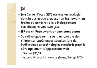 JSFJSF
Java Server Faces (JSF) est une technologie
dont le but est de proposer un framework qui
facilite et standardise le développement
d’applications web avec Java.
JSF est un Framework orienté composants
Son développement a tenu en compte desSon développement a tenu en compte des
différentes expériences acquises lors de
l’utilisation des technologies standards pour le
développement d’applications web
◦ Servlet, JSP, JSTL
◦ et de différents frameworks (Struts, Spring MVC).
med@youssfi.net
 