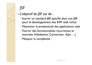 JSFJSF
L’objectif de JSF est de :
◦ fournir un standard JEE spécifié dans une JSR
pour le développement des IHM web riches
◦ Maximiser la productivité des applications web
◦ Fournir des fonctionnalités récurrentes et
avancées (Validations, Conversion, Ajax …)
Fournir des fonctionnalités récurrentes et
avancées (Validations, Conversion, Ajax …)
◦ Masquer la complexité
med@youssfi.net
 