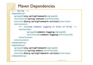 MavenMaven DependenciesDependencies
<!-- Spring -->
<dependency>
<groupId>org.springframework</groupId>
<artifactId>spring-context</artifactId>
<version>${org.springframework-version}</version>
<exclusions>
<!-- Exclude Commons Logging in favor of SLF4j -->
<exclusion>
<groupId>commons-logging</groupId><groupId>commons-logging</groupId>
<artifactId>commons-logging</artifactId>
</exclusion>
</exclusions>
</dependency>
<dependency>
<groupId>org.springframework</groupId>
<artifactId>spring-webmvc</artifactId>
<version>${org.springframework-version}</version>
</dependency>
med@youssfi.net
 