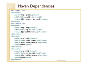 MavenMaven DependenciesDependencies
<!-- AspectJ -->
<dependency>
<groupId>org.aspectj</groupId>
<artifactId>aspectjrt</artifactId>
<version>${org.aspectj-version}</version>
</dependency>
<!-- Logging -->
<dependency>
<groupId>org.slf4j</groupId>
<artifactId>slf4j-api</artifactId>
<version>${org.slf4j-version}</version><version>${org.slf4j-version}</version>
</dependency>
<dependency>
<groupId>org.slf4j</groupId>
<artifactId>jcl-over-slf4j</artifactId>
<version>${org.slf4j-version}</version>
<scope>runtime</scope>
</dependency>
<dependency>
<groupId>org.slf4j</groupId>
<artifactId>slf4j-log4j12</artifactId>
<version>${org.slf4j-version}</version>
<scope>runtime</scope>
</dependency> med@youssfi.net
 