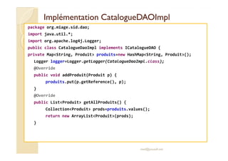 ImplémentationImplémentation CatalogueDAOImplCatalogueDAOImpl
package org.miage.sid.dao;
import java.util.*;
import org.apache.log4j.Logger;
public class CatalogueDaoImpl implements ICatalogueDAO {
private Map<String, Produit> produits=new HashMap<String, Produit>();
Logger logger=Logger.getLogger(CatalogueDaoImpl.class);
@Override
public void addProduit(Produit p) {
produits.put(p.getReference(), p);produits.put(p.getReference(), p);
}
@Override
public List<Produit> getAllProduits() {
Collection<Produit> prods=produits.values();
return new ArrayList<Produit>(prods);
}
med@youssfi.net
 