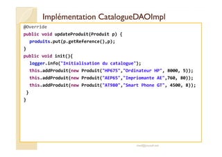 ImplémentationImplémentation CatalogueDAOImplCatalogueDAOImpl
@Override
public void updateProduit(Produit p) {
produits.put(p.getReference(),p);
}
public void init(){
logger.info("Initialisation du catalogue");
this.addProduit(new Produit("HP675","Ordinateur HP", 8000, 5));
this.addProduit(new Produit("AEP65","Impriomante AE",760, 80));this.addProduit(new Produit("AEP65","Impriomante AE",760, 80));
this.addProduit(new Produit("AT980","Smart Phone GT", 4500, 8));
}
}
med@youssfi.net
 
