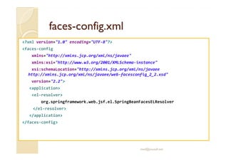 facesfaces--config.xmlconfig.xml
<?xml version="1.0" encoding="UTF-8"?>
<faces-config
xmlns="http://xmlns.jcp.org/xml/ns/javaee"
xmlns:xsi="http://www.w3.org/2001/XMLSchema-instance"
xsi:schemaLocation="http://xmlns.jcp.org/xml/ns/javaee
http://xmlns.jcp.org/xml/ns/javaee/web-facesconfig_2_2.xsd"
version="2.2">version="2.2">
<application>
<el-resolver>
org.springframework.web.jsf.el.SpringBeanFacesELResolver
</el-resolver>
</application>
</faces-config>
med@youssfi.net
 