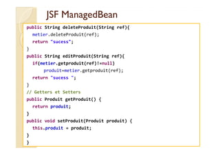 JSFJSF ManagedBeanManagedBean
public String deleteProduit(String ref){
metier.deleteProduit(ref);
return "sucess";
}
public String editProduit(String ref){
if(metier.getproduit(ref)!=null)
produit=metier.getproduit(ref);
return "sucess ";return "sucess ";
}
// Getters et Setters
public Produit getProduit() {
return produit;
}
public void setProduit(Produit produit) {
this.produit = produit;
}
}
 