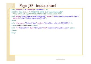 Page JSF :Page JSF : index.xhtmlindex.xhtml
<?xml version="1.0" encoding="ISO-8859-1" ?>
<!DOCTYPE html PUBLIC "-//W3C//DTD XHTML 1.0 Transitional//EN"
"http://www.w3.org/TR/xhtml1/DTD/xhtml1-transitional.dtd">
<html xmlns="http://www.w3.org/1999/xhtml" xmlns:f="http://xmlns.jcp.org/jsf/core"
xmlns:h="http://xmlns.jcp.org/jsf/html">
<head>
<meta http-equiv="Content-Type" content="text/html; charset=ISO-8859-1" />
<title>Insert title here</title>
<link rel="stylesheet" type="text/css" href="resources/css/style.css"></link>
</head>
<body><body>
med@youssfi.net
 