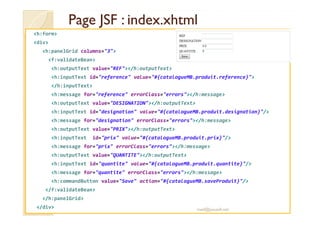 Page JSF :Page JSF : index.xhtmlindex.xhtml
<h:form>
<div>
<h:panelGrid columns="3">
<f:validateBean>
<h:outputText value="REF"></h:outputText>
<h:inputText id="reference" value="#{catalogueMB.produit.reference}">
</h:inputText>
<h:message for="reference" errorClass="errors"></h:message>
<h:outputText value="DESIGNATION"></h:outputText>
<h:inputText id="designation" value="#{catalogueMB.produit.designation}"/><h:inputText id="designation" value="#{catalogueMB.produit.designation}"/>
<h:message for="designation" errorClass="errors"></h:message>
<h:outputText value="PRIX"></h:outputText>
<h:inputText id="prix" value="#{catalogueMB.produit.prix}"/>
<h:message for="prix" errorClass="errors"></h:message>
<h:outputText value="QUANTITE"></h:outputText>
<h:inputText id="quantite" value="#{catalogueMB.produit.quantite}"/>
<h:message for="quantite" errorClass="errors"></h:message>
<h:commandButton value="Save" action="#{catalogueMB.saveProduit}"/>
</f:validateBean>
</h:panelGrid>
</div> med@youssfi.net
 