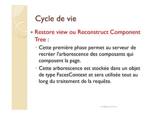 Cycle de vieCycle de vie
Restore view ou Reconstruct Component
Tree :
◦ Cette première phase permet au serveur de
recréer l'arborescence des composants qui
composent la page.
recréer l'arborescence des composants qui
composent la page.
◦ Cette arborescence est stockée dans un objet
de type FacesContext et sera utilisée tout au
long du traitement de la requête.
med@youssfi.net
 