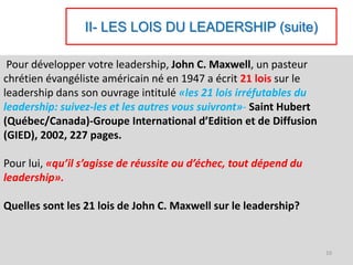 II- LES LOIS DU LEADERSHIP (suite)
Pour développer votre leadership, John C. Maxwell, un pasteur
chrétien évangéliste américain né en 1947 a écrit 21 lois sur le
leadership dans son ouvrage intitulé «les 21 lois irréfutables du
leadership: suivez-les et les autres vous suivront»- Saint Hubert
(Québec/Canada)-Groupe International d’Edition et de Diffusion
(GIED), 2002, 227 pages.
Pour lui, «qu’il s’agisse de réussite ou d’échec, tout dépend du
leadership».
Quelles sont les 21 lois de John C. Maxwell sur le leadership?
10
 