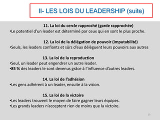 II- LES LOIS DU LEADERSHIP (suite)
11. La loi du cercle rapproché (garde rapprochée)
•Le potentiel d’un leader est déterminé par ceux qui en sont le plus proche.
12. La loi de la délégation de pouvoir (imputabilité)
•Seuls, les leaders confiants et sûrs d’eux délèguent leurs pouvoirs aux autres
13. La loi de la reproduction
•Seul, un leader peut engendrer un autre leader.
•85 % des leaders le sont devenus grâce à l’influence d’autres leaders.
14. La loi de l’adhésion
•Les gens adhèrent à un leader, ensuite à la vision.
15. La loi de la victoire
•Les leaders trouvent le moyen de faire gagner leurs équipes.
•Les grands leaders n’acceptent rien de moins que la victoire.
13
 