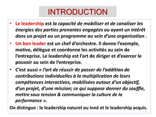 INTRODUCTION
• Le leadership est la capacité de mobiliser et de canaliser les
énergies des parties prenantes engagées ou ayant un intérêt
dans un projet ou un programme au sein d’une organisation .
• Un bon leader est un chef d’orchestre. Il donne l’exemple,
motive, délègue et coordonne les activités au sein de
l’entreprise. Le leadership est l’art de diriger et d’exercer le
pouvoir au sein de l’entreprise.
• C’est aussi « l’art de réussir de passer de l’addition de
contributions individuelles à la multiplication de leurs
compétences interactives, mobilisées autour d’un objectif,
d’un projet, d’une mission; ce qui suppose donner du souffle,
mettre sous tension & communiquer la culture de la
performance ».
On distingue : le leadership naturel ou inné et le leadership acquis.
2
 