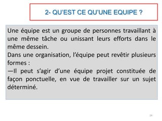 2- QU’EST CE QU’UNE EQUIPE ?
Une équipe est un groupe de personnes travaillant à
une même tâche ou unissant leurs efforts dans le
même dessein.
Dans une organisation, l’équipe peut revêtir plusieurs
formes :
—Il peut s’agir d’une équipe projet constituée de
façon ponctuelle, en vue de travailler sur un sujet
déterminé.
24
 