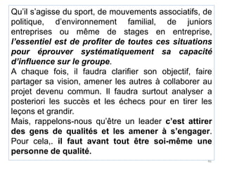 Qu’il s’agisse du sport, de mouvements associatifs, de
politique, d’environnement familial, de juniors
entreprises ou même de stages en entreprise,
l’essentiel est de profiter de toutes ces situations
pour éprouver systématiquement sa capacité
d’influence sur le groupe.
A chaque fois, il faudra clarifier son objectif, faire
partager sa vision, amener les autres à collaborer au
projet devenu commun. Il faudra surtout analyser a
posteriori les succès et les échecs pour en tirer les
leçons et grandir.
Mais, rappelons-nous qu’être un leader c’est attirer
des gens de qualités et les amener à s’engager.
Pour cela,. il faut avant tout être soi-même une
personne de qualité.
46
 