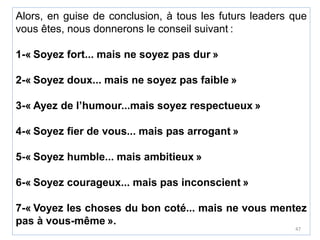 Alors, en guise de conclusion, à tous les futurs leaders que
vous êtes, nous donnerons le conseil suivant :
1-« Soyez fort... mais ne soyez pas dur »
2-« Soyez doux... mais ne soyez pas faible »
3-« Ayez de l’humour...mais soyez respectueux »
4-« Soyez fier de vous... mais pas arrogant »
5-« Soyez humble... mais ambitieux »
6-« Soyez courageux... mais pas inconscient »
7-« Voyez les choses du bon coté... mais ne vous mentez
pas à vous-même ».
47
 