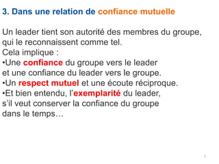 7
3. Dans une relation de confiance mutuelle
Un leader tient son autorité des membres du groupe,
qui le reconnaissent comme tel.
Cela implique :
•Une confiance du groupe vers le leader
et une confiance du leader vers le groupe.
•Un respect mutuel et une écoute réciproque.
•Et bien entendu, l’exemplarité du leader,
s’il veut conserver la confiance du groupe
dans le temps…
 