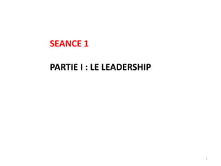 1
SEANCE 1
PARTIE I : LE LEADERSHIP
 