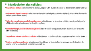  Manipulation des cellules:
 Copier une cellule: sélectionner la cellule, copier (ctrl-c), sélectionner la destination, coller (ctrl-v)
 Copier une ligne/colonne: sélectionner l’entête de la ligne/colonne, copier (ctrl-c), sélectionner la
destination, coller (ctrl-v)
 Sélectionner plusieurs cellules adjacentes: sélectionner la première cellule, maintenir la touche
shift enfoncée, sélectionner la dernière cellule;
 Sélectionner plusieurs cellules disjointes: sélectionner chaque cellule en maintenant la touche
ctrl enfoncée;
 Supprimer une ou plusieurs cellules: sélectionner la ou les cellules, appuyer sur la touche Suppr ;
 Insérer une ligne/colonne: sélectionner l’entête de la ligne/colonne, appuyer sur le bouton de
droite (menu contextuel), sélectionner Insérer.
 
