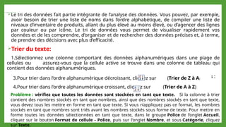  Trier les données d’une plage ou d’un tableau :
Le tri des données fait partie intégrante de l’analyse des données. Vous pouvez, par exemple,
avoir besoin de trier une liste de noms dans l’ordre alphabétique, de compiler une liste de
niveaux d’inventaire de produits, allant du plus élevé au moins élevé, ou d’agencer des lignes
par couleur ou par icône. Le tri de données vous permet de visualiser rapidement vos
données et de les comprendre, d’organiser et de rechercher des données précises et, à terme,
de prendre des décisions avec plus d’efficacité.
Trier du texte:
1.Sélectionnez une colonne comportant des données alphanumériques dans une plage de
cellules ou assurez-vous que la cellule active se trouve dans une colonne de tableau qui
contient des données alphanumériques.
2.Dans le groupe Trier et filtrer de l’onglet Accueil, effectuez l’une des opérations suivantes :
4.Pour trier dans l’ordre alphanumérique croissant, cliquez sur (Trier de A à Z)
3.Pour trier dans l’ordre alphanumérique décroissant, cliquez sur (Trier de Z à A)
Problème : vérifiez que toutes les données sont stockées en tant que texte. Si la colonne à trier
contient des nombres stockés en tant que nombres, ainsi que des nombres stockés en tant que texte,
vous devez tous les mettre en forme en tant que texte. Si vous n’appliquez pas ce format, les nombres
stockés en tant que nombres sont triés avant les nombres stockés sous forme de texte. Pour mettre en
forme toutes les données sélectionnées en tant que texte, dans le groupe Police de l’onglet Accueil,
cliquez sur le bouton Format de cellule - Police, puis sur l’onglet Nombre, et sous Catégorie, cliquez
sur Texte.
 