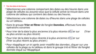  Trier des dates et des heures:
 Sélectionnez une colonne comportant des dates ou des heures dans une
plage de cellules ou assurez-vous que la cellule active se trouve dans une
colonne de tableau qui contient des dates ou des heures.
 Sélectionnez une colonne de dates ou d’heures dans une plage de cellules
ou un tableau.
 Dans le groupe Trier et filtrer de l’onglet Données, effectuez l’une des
opérations suivantes
 Pour trier de la date la plus ancienne à la plus récente cliquer sur (Trier
au plus ancien au plus récent)
 Pour trier de la date la plus récente à la plus ancienne cliquer sur
(Trier au plus récent au plus ancien )
 Pour réappliquer un tri après avoir modifié des données ,cliquer sur une
cellules de la plage ou le tableau et dans le groupe trié et filtrer de l’onglet
donnée cliqué sur Réappliqué
 