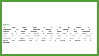 Définition:
*Le module Tableur requiert de la part des stagiaires la
compréhension des termes fondamentaux concernant le traitement de calcul à
l'ordinateur. Ils doivent comprendre et savoir effectuer les étapes fondamentales
requises par la création, le formatage et l'utilisation d'un tableur. Ils savent imprimer un
classeur pour une éventuelle distribution. Ils sont capables de réaliser des opérations
mathématiques et logiques standard en utilisant les formules et fonctions de base. Ils
prouvent leurs compétences dans la création et le formatage de graphiques et de
diagrammes.
 