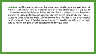 • Problème : vérifiez que les dates et les heures sont stockées en tant que dates et
heures Si le résultat obtenu n’est pas celui que vous attendiez, il se peut que la
colonne contienne des dates ou des heures stockées en tant que texte au lieu d’être
stockées en tant que dates ou heures. Pour qu’Excel puisse trier par dates et heures,
toutes les dates et heures d’une colonne doivent être stockées en tant que numéros
de série date et heure. Si Excel ne parvient pas à reconnaître une valeur en tant que
date ou heure, il se peut qu’elle soit stockée en tant que texte.
 