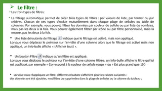  Le filtre :
Les trois types de filtres:
 Le filtrage automatique permet de créer trois types de filtres : par valeurs de liste, par format ou par
critères. Chacun de ces types s’exclue mutuellement dans chaque plage de cellules ou table de
colonnes. Par exemple, vous pouvez filtrer les données par couleur de cellule ou par liste de nombres,
mais pas les deux à la fois. Vous pouvez également filtrer par icône ou par filtre personnalisé, mais là
encore, pas les deux à la fois.
 Une liste déroulante de filtrage indique que le filtrage est activé, mais non appliqué.
Lorsque vous déplacez le pointeur sur l’en-tête d’une colonne alors que le filtrage est activé mais non
appliqué, un info-bulle affiche « (Afficher tout) ».
 Un bouton Filtre indique qu’un filtre est appliqué.
Lorsque vous déplacez le pointeur sur l’en-tête d’une colonne filtrée, un info-bulle affiche le filtre qui lui
est appliqué, par exemple « Correspond à la couleur de cellule rouge » ou « Est plus grand que 150
 Lorsque vous réappliquez un filtre, différents résultats s’affichent pour les raisons suivantes :
des données ont été ajoutées, modifiées ou supprimées dans la plage de cellules ou la colonne du tableau ;
 