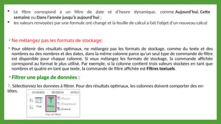 Ne mélangez pas les formats de stockage:
 Pour obtenir des résultats optimaux, ne mélangez pas les formats de stockage, comme du texte et des
nombres ou des nombres et des dates, dans la même colonne parce qu’un seul type de commande de filtre
est disponible pour chaque colonne. Si vous mélangez les formats de stockage, la commande affichée
correspond au format le plus utilisé. Par exemple, si la colonne contient trois valeurs stockées en tant que
nombres et quatre en tant que texte, la commande de filtre affichée est Filtres textuels.
Filtrer une plage de données :
1. Sélectionnez les données à filtrer. Pour des résultats optimaux, les colonnes doivent comporter des en-
têtes.
 Le filtre correspond à un filtre de date et d’heure dynamique, comme Aujourd’hui, Cette
semaine ou Dans l’année jusqu’à aujourd’hui ;
 les valeurs renvoyées par une formule ont changé et la feuille de calcul a fait l’objet d’un nouveau calcul
 
