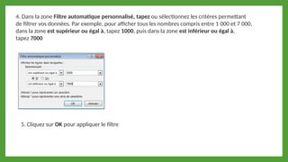 5. Cliquez sur OK pour appliquer le filtre
4. Dans la zone Filtre automatique personnalisé, tapez ou sélectionnez les critères permettant
de filtrer vos données. Par exemple, pour afficher tous les nombres compris entre 1 000 et 7 000,
dans la zone est supérieur ou égal à, tapez 1000, puis dans la zone est inférieur ou égal à,
tapez 7000
 