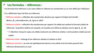  Les formules – références :
Les formules font référence à une autre cellule en utilisant ses coordonnées ou un nom défini par l’utilisateur.
Il y a différentes façon de faire une référence:
 Référence absolue = utilisation des coordonnées absolues par rapport à l’origine de la feuille :
$lettre_de_colonne$numéro_de_ligne ex: $B$3
 Référence relative = utilisation des coordonnées par rapport à la cellule qui contient la formule (cellule de
référence) : la position relative est masquée, on visualise une référence absolue sans le signe $ , ex: A8.
 !!! Attention: lorsqu’on copie une cellule contenant une référence relative, c’est la position relative qui est
copiée.
 Référence mixte = mélange d’une référence absolue et relative ex: B$3
 Référence nommée = un nom est spécifiquement donné à une cellule et les formules peuvent faire
référence directement à ce nom
 