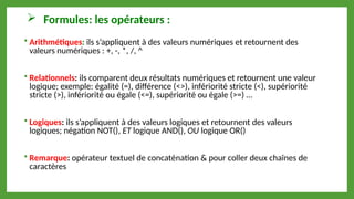  Formules: les opérateurs :
 Arithmétiques: ils s’appliquent à des valeurs numériques et retournent des
valeurs numériques : +, -, *, /, ^
 Relationnels: ils comparent deux résultats numériques et retournent une valeur
logique; exemple: égalité (=), différence (<>), infériorité stricte (<), supériorité
stricte (>), infériorité ou égale (<=), supériorité ou égale (>=) …
 Logiques: ils s’appliquent à des valeurs logiques et retournent des valeurs
logiques; négation NOT(), ET logique AND(), OU logique OR()
 Remarque: opérateur textuel de concaténation & pour coller deux chaînes de
caractères
 