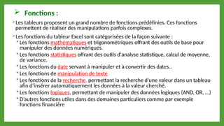  Fonctions :
Les tableurs proposent un grand nombre de fonctions prédéfinies. Ces fonctions
permettent de réaliser des manipulations parfois complexes.
Les fonctions du tableur Excel sont catégorisées de la façon suivante :
 Les fonctions mathématiques et trigonométriques offrant des outils de base pour
manipuler des données numériques.
 Les fonctions statistiques offrant des outils d'analyse statistique, calcul de moyenne,
de variance.
 Les fonctions du date servant à manipuler et à convertir des dates..
 Les fonctions de manipulation de texte.
 Les fonctions de la recherche, permettant la recherche d’une valeur dans un tableau
afin d’insérer automatiquement les données à la valeur cherché.
 Les fonctions logiques, permettant de manipuler des données logiques (AND, OR, ...)
 D’autres fonctions utiles dans des domaines particuliers comme par exemple
fonctions financière
 