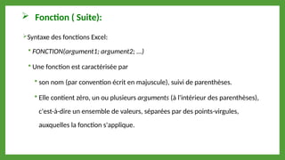  Fonction ( Suite):
Syntaxe des fonctions Excel:
 FONCTION(argument1; argument2; ...)
 Une fonction est caractérisée par
 son nom (par convention écrit en majuscule), suivi de parenthèses.
 Elle contient zéro, un ou plusieurs arguments (à l'intérieur des parenthèses),
c'est-à-dire un ensemble de valeurs, séparées par des points-virgules,
auxquelles la fonction s'applique.
 
