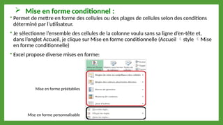  Mise en forme conditionnel :
 Permet de mettre en forme des cellules ou des plages de cellules selon des conditions
déterminé par l’utilisateur.
 Je sélectionne l’ensemble des cellules de la colonne voulu sans sa ligne d’en-tête et,
dans l’onglet Accueil, je clique sur Mise en forme conditionnelle (Accueil style Mise
en forme conditionnelle)
 Excel propose diverse mises en forme:
Mise en forme préétablies
Mise en forme personnalisable
 