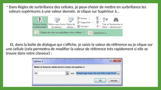  Dans Règles de surbrillance des cellules, je peux choisir de mettre en surbrillance les
valeurs supérieures à une valeur donnée. Je clique sur Supérieur à…
Et, dans la boîte de dialogue qui s’affiche, je saisis la valeur de référence ou je clique sur
une cellule (cela permettra de modifier la valeur de référence très rapidement si elle se
trouve dans votre classeur) :
 