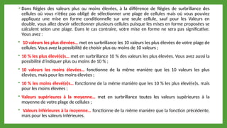 Dans Règles des valeurs plus ou moins élevées, à la différence de Règles de surbrillance des
cellules où vous n’étiez pas obligé de sélectionner une plage de cellules mais où vous pouviez
appliquez une mise en forme conditionnelle sur une seule cellule, sauf pour les Valeurs en
double, vous allez devoir sélectionner plusieurs cellules puisque les mises en forme proposées se
calculent selon une plage. Dans le cas contraire, votre mise en forme ne sera pas significative.
Vous avez :
 10 valeurs les plus élevées… met en surbrillance les 10 valeurs les plus élevées de votre plage de
cellules. Vous avez la possibilité de choisir plus ou moins de 10 valeurs ;
 10 % les plus élevé(e)s… met en surbrillance 10 % des valeurs les plus élevées. Vous avez aussi la
possibilité d’indiquer plus ou moins de 10 % ;
 10 valeurs les moins élevées… fonctionne de la même manière que les 10 valeurs les plus
élevées, mais pour les moins élevées ;
 10 % les moins élevé(e)s… fonctionne de la même manière que les 10 % les plus élevé(e)s, mais
pour les moins élevées ;
 Valeurs supérieures à la moyenne… met en surbrillance toutes les valeurs supérieures à la
moyenne de votre plage de cellules ;
 Valeurs inférieures à la moyenne… fonctionne de la même manière que la fonction précédente,
mais pour les valeurs inférieures.
 