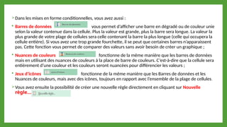 Dans les mises en forme conditionnelles, vous avez aussi :
 Barres de données vous permet d’afficher une barre en dégradé ou de couleur unie
selon la valeur contenue dans la cellule. Plus la valeur est grande, plus la barre sera longue. La valeur la
plus grande de votre plage de cellules sera celle contenant la barre la plus longue (celle qui occupera la
cellule entière). Si vous avez une trop grande fourchette, il se peut que certaines barres n’apparaissent
pas. Cette fonction vous permet de comparer des valeurs sans avoir besoin de créer un graphique ;
 Nuances de couleurs fonctionne de la même manière que les barres de données
mais en utilisant des nuances de couleurs à la place de barre de couleurs. C’est-à-dire que la cellule sera
entièrement d’une couleur et les couleurs seront nuancées pour différencier les valeurs ;
 Jeux d’icônes fonctionne de la même manière que les Barres de données et les
Nuances de couleurs, mais avec des icônes, toujours en rapport avec l’ensemble de la plage de cellules.
Vous avez ensuite la possibilité de créer une nouvelle règle directement en cliquant sur Nouvelle
règle…
 