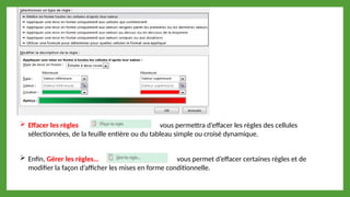  Effacer les règles vous permettra d’effacer les règles des cellules
sélectionnées, de la feuille entière ou du tableau simple ou croisé dynamique.
 Enfin, Gérer les règles… vous permet d’effacer certaines règles et de
modifier la façon d’afficher les mises en forme conditionnelle.
 